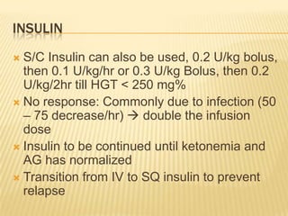 INSULIN
 S/C Insulin can also be used, 0.2 U/kg bolus,
  then 0.1 U/kg/hr or 0.3 U/kg Bolus, then 0.2
  U/kg/2hr till HGT < 250 mg%
 No response: Commonly due to infection (50
  – 75 decrease/hr)  double the infusion
  dose
 Insulin to be continued until ketonemia and
  AG has normalized
 Transition from IV to SQ insulin to prevent
  relapse
 