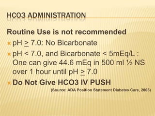 HCO3 ADMINISTRATION

Routine Use is not recommended
 pH > 7.0: No Bicarbonate

 pH < 7.0, and Bicarbonate < 5mEq/L :
  One can give 44.6 mEq in 500 ml ½ NS
  over 1 hour until pH > 7.0
 Do Not Give HCO3 IV PUSH
            (Source: ADA Position Statement Diabetes Care, 2003)
 