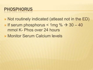 PHOSPHORUS

 Not routinely indicated (atleast not in the ED)
 If serum phosphorus < 1mg %  30 – 40
  mmol K- Phos over 24 hours
 Monitor Serum Calcium levels
 