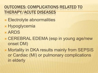 OUTCOMES: COMPLICATIONS RELATED TO
THERAPY/ACUTE DISEASES
 Electrolyte abnormalities
 Hypoglycemia

 ARDS

 CEREBRAL EDEMA (esp in young age/new
  onset DM)
 Mortality in DKA results mainly from SEPSIS
  or Cardiac (MI) or pulmonary complications
  in elderly
 