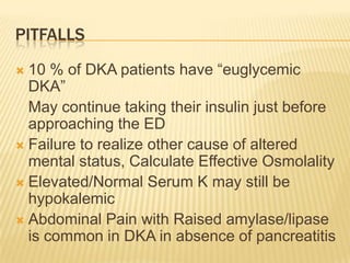 PITFALLS
 10 % of DKA patients have “euglycemic
  DKA”
  May continue taking their insulin just before
  approaching the ED
 Failure to realize other cause of altered
  mental status, Calculate Effective Osmolality
 Elevated/Normal Serum K may still be
  hypokalemic
 Abdominal Pain with Raised amylase/lipase
  is common in DKA in absence of pancreatitis
 
