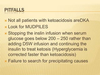 PITFALLS

 Not all patients with ketoacidosis areDKA
 Look for MUDPILES

 Stopping the inslin infusion when serum
  glucose goes below 200 – 250 rather than
  adding D5W infusion and continuing the
  insulin to treat ketosis (Hyperglycemia is
  corrected faster than ketoacidosis)
 Failure to search for precipitating causes
 