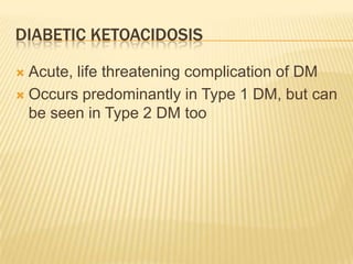 DIABETIC KETOACIDOSIS

 Acute, life threatening complication of DM
 Occurs predominantly in Type 1 DM, but can
  be seen in Type 2 DM too
 