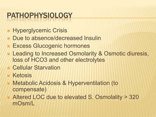 PATHOPHYSIOLOGY
   Hyperglycemic Crisis
   Due to absence/decreased Insulin
   Excess Glucogenic hormones
   Leading to Increased Osmolarity & Osmotic diuresis,
    loss of HCO3 and other electrolytes
   Cellular Starvation
   Ketosis
   Metabolic Acidosis & Hyperventilation (to
    compensate)
   Altered LOC due to elevated S. Osmolality > 320
    mOsm/L
 