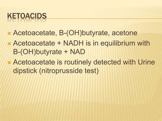 KETOACIDS

 Acetoacetate, B-(OH)butyrate, acetone
 Acetoacetate + NADH is in equilibrium with
  B-(OH)butyrate + NAD
 Acetoacetate is routinely detected with Urine
  dipstick (nitroprusside test)
 