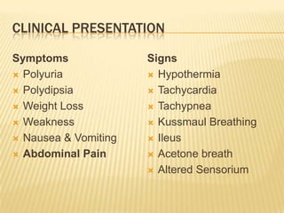 CLINICAL PRESENTATION

Symptoms              Signs
 Polyuria             Hypothermia

 Polydipsia           Tachycardia

 Weight Loss          Tachypnea

 Weakness             Kussmaul Breathing

 Nausea & Vomiting    Ileus

 Abdominal Pain       Acetone breath

                       Altered Sensorium
 
