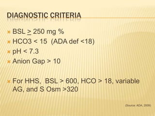 DIAGNOSTIC CRITERIA

 BSL > 250 mg %
 HCO3 < 15 (ADA def <18)

 pH < 7.3

 Anion Gap > 10



   For HHS, BSL > 600, HCO > 18, variable
    AG, and S Osm >320

                                     (Source: ADA, 2009)
 