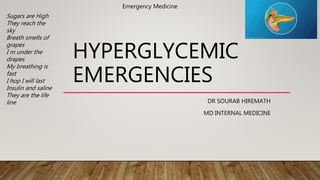 HYPERGLYCEMIC
EMERGENCIES
DR SOURAB HIREMATH
MD INTERNAL MEDICINE
Emergency Medicine
Sugars are High
They reach the
sky
Breath smells of
grapes
I m under the
drapes
My breathing is
fast
I hop I will last
Insulin and saline
They are the life
line
 