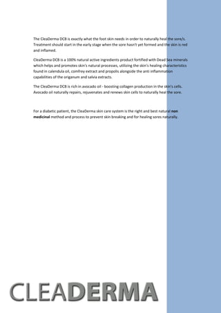 The CleaDerma DCB is exactly what the foot skin needs in order to naturally heal the sore/s.
Treatment should start in the early stage when the sore hasn't yet formed and the skin is red
and inflamed.
CleaDerma DCB is a 100% natural active ingredients product fortified with Dead Sea minerals
which helps and promotes skin's natural processes, utilizing the skin's healing characteristics
found in calendula oil, comfrey extract and propolis alongside the anti inflammation
capabilities of the origanum and salvia extracts.
The CleaDerma DCB is rich in avocado oil - boosting collagen production in the skin's cells.
Avocado oil naturally repairs, rejuvenates and renews skin cells to naturally heal the sore.
For a diabetic patient, the CleaDerma skin care system is the right and best natural non
medicinal method and process to prevent skin breaking and for healing sores naturally.
 