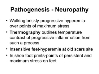 Pathogenesis - Neuropathy
• Walking briskly-progressive hyperemia
over points of maximum stress
• Thermography outlines temperature
contrast of progressive inflammation from
such a process
• Insensitive feet-hyperemia at old scars site
• In shoe foot prints-points of persistent and
maximum stress on feet
 