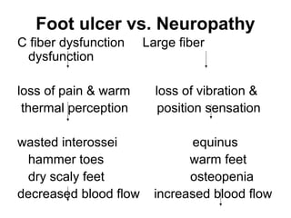 Foot ulcer vs. Neuropathy
C fiber dysfunction Large fiber
dysfunction
loss of pain & warm loss of vibration &
thermal perception position sensation
wasted interossei equinus
hammer toes warm feet
dry scaly feet osteopenia
decreased blood flow increased blood flow
 