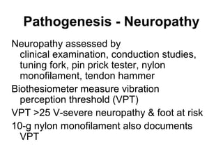 Pathogenesis - Neuropathy
Neuropathy assessed by
clinical examination, conduction studies,
tuning fork, pin prick tester, nylon
monofilament, tendon hammer
Biothesiometer measure vibration
perception threshold (VPT)
VPT >25 V-severe neuropathy & foot at risk
10-g nylon monofilament also documents
VPT
 