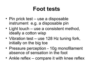 Foot tests
• Pin prick test – use a disposable
instrument e.g. a disposable pin
• Light touch – use a consistent method,
ideally a cotton wisp
• Vibration test – use 128 Hz tuning fork,
initially on the big toe
• Pressure perception - 10g monofilament
absence of sensation in the foot
• Ankle reflex – compare it with knee reflex
 