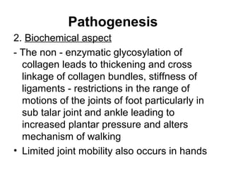 Pathogenesis
2. Biochemical aspect
- The non - enzymatic glycosylation of
collagen leads to thickening and cross
linkage of collagen bundles, stiffness of
ligaments - restrictions in the range of
motions of the joints of foot particularly in
sub talar joint and ankle leading to
increased plantar pressure and alters
mechanism of walking
• Limited joint mobility also occurs in hands
 