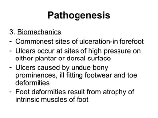 Pathogenesis
3. Biomechanics
- Commonest sites of ulceration-in forefoot
- Ulcers occur at sites of high pressure on
either plantar or dorsal surface
- Ulcers caused by undue bony
prominences, ill fitting footwear and toe
deformities
- Foot deformities result from atrophy of
intrinsic muscles of foot
 