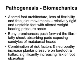 Pathogenesis - Biomechanics
• Altered foot architecture, loss of flexibility
and free joint movements – relatively rigid
and unstable foot with altered weight
bearing pressure areas
• Bony prominences push forward the fibro-
fatty shock absorbing pads exposing
condyles of metatarsal heads
• Combination of risk factors & neuropathy
increase plantar pressure on forefoot &
hallux, significantly increasing risk of foot
ulceration
 