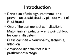 Introduction
• Principles of etiology, treatment and
prevention established by pioneer work of
Paul Brand
• One of the commonest complications
• Major limb amputation – end point of foot
lesions in diabetes
• Classical triad – Neuropathy, Ischemia,
Infection
• Advanced diabetic foot is like
prothrombotic stage
 