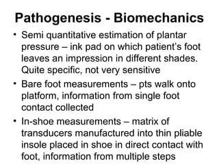 Pathogenesis - Biomechanics
• Semi quantitative estimation of plantar
pressure – ink pad on which patient’s foot
leaves an impression in different shades.
Quite specific, not very sensitive
• Bare foot measurements – pts walk onto
platform, information from single foot
contact collected
• In-shoe measurements – matrix of
transducers manufactured into thin pliable
insole placed in shoe in direct contact with
foot, information from multiple steps
 