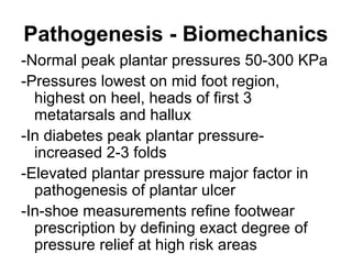Pathogenesis - Biomechanics
-Normal peak plantar pressures 50-300 KPa
-Pressures lowest on mid foot region,
highest on heel, heads of first 3
metatarsals and hallux
-In diabetes peak plantar pressure-
increased 2-3 folds
-Elevated plantar pressure major factor in
pathogenesis of plantar ulcer
-In-shoe measurements refine footwear
prescription by defining exact degree of
pressure relief at high risk areas
 