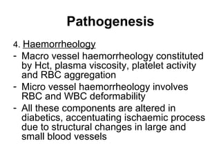 Pathogenesis
4. Haemorrheology
- Macro vessel haemorrheology constituted
by Hct, plasma viscosity, platelet activity
and RBC aggregation
- Micro vessel haemorrheology involves
RBC and WBC deformability
- All these components are altered in
diabetics, accentuating ischaemic process
due to structural changes in large and
small blood vessels
 