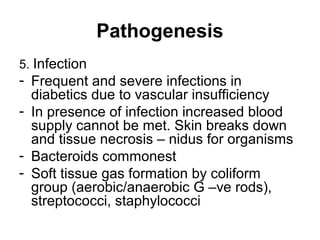 Pathogenesis
5. Infection
- Frequent and severe infections in
diabetics due to vascular insufficiency
- In presence of infection increased blood
supply cannot be met. Skin breaks down
and tissue necrosis – nidus for organisms
- Bacteroids commonest
- Soft tissue gas formation by coliform
group (aerobic/anaerobic G –ve rods),
streptococci, staphylococci
 