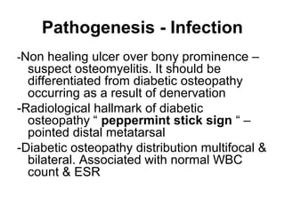 Pathogenesis - Infection
-Non healing ulcer over bony prominence –
suspect osteomyelitis. It should be
differentiated from diabetic osteopathy
occurring as a result of denervation
-Radiological hallmark of diabetic
osteopathy “ peppermint stick sign “ –
pointed distal metatarsal
-Diabetic osteopathy distribution multifocal &
bilateral. Associated with normal WBC
count & ESR
 
