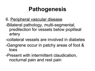 Pathogenesis
6. Peripheral vascular disease
-Bilateral pathology, multi-segmental,
predilection for vessels below popliteal
artery
-collateral vessels are involved in diabetes
-Gangrene occur in patchy areas of foot &
toes
-Present with intermittent claudication,
nocturnal pain and rest pain
 