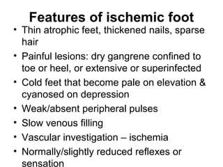 Features of ischemic foot
• Thin atrophic feet, thickened nails, sparse
hair
• Painful lesions: dry gangrene confined to
toe or heel, or extensive or superinfected
• Cold feet that become pale on elevation &
cyanosed on depression
• Weak/absent peripheral pulses
• Slow venous filling
• Vascular investigation – ischemia
• Normally/slightly reduced reflexes or
sensation
 