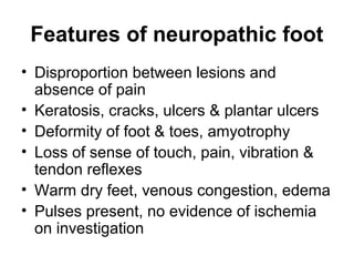 Features of neuropathic foot
• Disproportion between lesions and
absence of pain
• Keratosis, cracks, ulcers & plantar ulcers
• Deformity of foot & toes, amyotrophy
• Loss of sense of touch, pain, vibration &
tendon reflexes
• Warm dry feet, venous congestion, edema
• Pulses present, no evidence of ischemia
on investigation
 