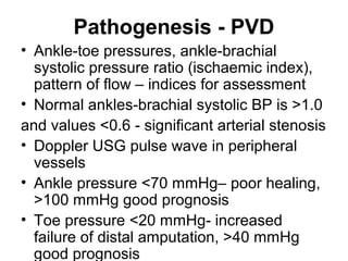 Pathogenesis - PVD
• Ankle-toe pressures, ankle-brachial
systolic pressure ratio (ischaemic index),
pattern of flow – indices for assessment
• Normal ankles-brachial systolic BP is >1.0
and values <0.6 - significant arterial stenosis
• Doppler USG pulse wave in peripheral
vessels
• Ankle pressure <70 mmHg– poor healing,
>100 mmHg good prognosis
• Toe pressure <20 mmHg- increased
failure of distal amputation, >40 mmHg
good prognosis
 