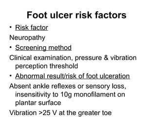Foot ulcer risk factors
• Risk factor
Neuropathy
• Screening method
Clinical examination, pressure & vibration
perception threshold
• Abnormal result/risk of foot ulceration
Absent ankle reflexes or sensory loss,
insensitivity to 10g monofilament on
plantar surface
Vibration >25 V at the greater toe
 