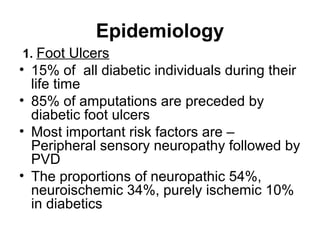 Epidemiology
1. Foot Ulcers
• 15% of all diabetic individuals during their
life time
• 85% of amputations are preceded by
diabetic foot ulcers
• Most important risk factors are –
Peripheral sensory neuropathy followed by
PVD
• The proportions of neuropathic 54%,
neuroischemic 34%, purely ischemic 10%
in diabetics
 