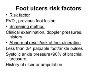 Foot ulcers risk factors
• Risk factor
PVD , previous foot lesion
• Screening method
Clinical examination, doppler pressures,
history
• Abnormal result/risk of foot ulceration
Less than 2/4 palpable foot/ankle pulses
Systolic ankle pressure<90% of brachial
pressure
History of ulcer or amputation
 