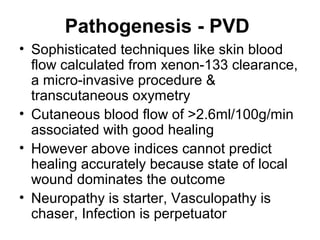 Pathogenesis - PVD
• Sophisticated techniques like skin blood
flow calculated from xenon-133 clearance,
a micro-invasive procedure &
transcutaneous oxymetry
• Cutaneous blood flow of >2.6ml/100g/min
associated with good healing
• However above indices cannot predict
healing accurately because state of local
wound dominates the outcome
• Neuropathy is starter, Vasculopathy is
chaser, Infection is perpetuator
 