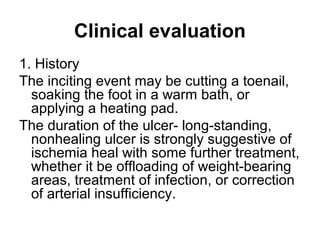 Clinical evaluation
1. History
The inciting event may be cutting a toenail,
soaking the foot in a warm bath, or
applying a heating pad.
The duration of the ulcer- long-standing,
nonhealing ulcer is strongly suggestive of
ischemia heal with some further treatment,
whether it be offloading of weight-bearing
areas, treatment of infection, or correction
of arterial insufficiency.
 