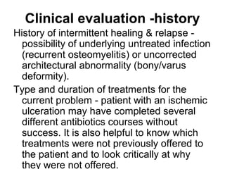 Clinical evaluation -history
History of intermittent healing & relapse -
possibility of underlying untreated infection
(recurrent osteomyelitis) or uncorrected
architectural abnormality (bony/varus
deformity).
Type and duration of treatments for the
current problem - patient with an ischemic
ulceration may have completed several
different antibiotics courses without
success. It is also helpful to know which
treatments were not previously offered to
the patient and to look critically at why
they were not offered.
 