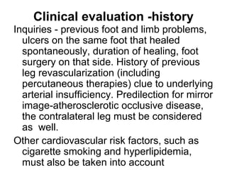 Clinical evaluation -history
Inquiries - previous foot and limb problems,
ulcers on the same foot that healed
spontaneously, duration of healing, foot
surgery on that side. History of previous
leg revascularization (including
percutaneous therapies) clue to underlying
arterial insufficiency. Predilection for mirror
image-atherosclerotic occlusive disease,
the contralateral leg must be considered
as well.
Other cardiovascular risk factors, such as
cigarette smoking and hyperlipidemia,
must also be taken into account
 