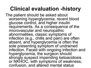 Clinical evaluation -history
The patient should be asked about
worsening hyperglycemia, recent blood
glucose control, and higher insulin
requirements. As a consequence of the
microvascular and neuropathic
abnormalities, classic symptoms of
infection (e.g., chills and pain) are often
absent, and hyperglycemia is often the
sole presenting symptom of undrained
infection. Faced with ongoing infection and
hyperglycemia, the surgeon should
strongly suspect impending ketoacidosis
or NKHOC, with symptoms of weakness,
confusion, and altered mental status
 