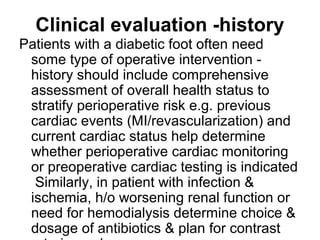 Clinical evaluation -history
Patients with a diabetic foot often need
some type of operative intervention -
history should include comprehensive
assessment of overall health status to
stratify perioperative risk e.g. previous
cardiac events (MI/revascularization) and
current cardiac status help determine
whether perioperative cardiac monitoring
or preoperative cardiac testing is indicated
Similarly, in patient with infection &
ischemia, h/o worsening renal function or
need for hemodialysis determine choice &
dosage of antibiotics & plan for contrast
 