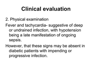 Clinical evaluation
2. Physical examination
Fever and tachycardia- suggestive of deep
or undrained infection, with hypotension
being a late manifestation of ongoing
sepsis.
However, that these signs may be absent in
diabetic patients with impending or
progressive infection.
 