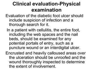 Clinical evaluation-Physical
examination
Evaluation of the diabetic foot ulcer should
include suspicion of infection and a
thorough search for it.
In a patient with cellulitis, the entire foot,
including the web spaces and the nail
beds, should be examined for any
potential portals of entry, such as a
puncture wound or an interdigital ulcer.
Encrusted and heavily calloused areas over
the ulceration should be unroofed and the
wound thoroughly inspected to determine
the extent of involvement.
 