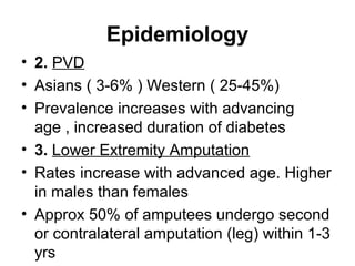 Epidemiology
• 2. PVD
• Asians ( 3-6% ) Western ( 25-45%)
• Prevalence increases with advancing
age , increased duration of diabetes
• 3. Lower Extremity Amputation
• Rates increase with advanced age. Higher
in males than females
• Approx 50% of amputees undergo second
or contralateral amputation (leg) within 1-3
yrs
 