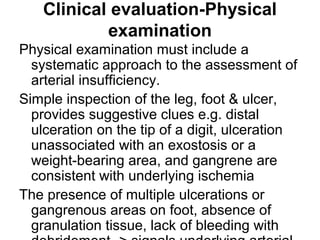 Clinical evaluation-Physical
examination
Physical examination must include a
systematic approach to the assessment of
arterial insufficiency.
Simple inspection of the leg, foot & ulcer,
provides suggestive clues e.g. distal
ulceration on the tip of a digit, ulceration
unassociated with an exostosis or a
weight-bearing area, and gangrene are
consistent with underlying ischemia
The presence of multiple ulcerations or
gangrenous areas on foot, absence of
granulation tissue, lack of bleeding with
 