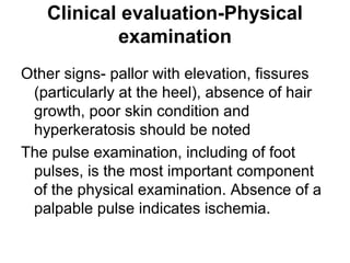 Clinical evaluation-Physical
examination
Other signs- pallor with elevation, fissures
(particularly at the heel), absence of hair
growth, poor skin condition and
hyperkeratosis should be noted
The pulse examination, including of foot
pulses, is the most important component
of the physical examination. Absence of a
palpable pulse indicates ischemia.
 