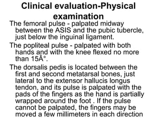 Clinical evaluation-Physical
examination
The femoral pulse - palpated midway
between the ASIS and the pubic tubercle,
just below the inguinal ligament.
The popliteal pulse - palpated with both
hands and with the knee flexed no more
than 15Â°.
The dorsalis pedis is located between the
first and second metatarsal bones, just
lateral to the extensor hallucis longus
tendon, and its pulse is palpated with the
pads of the fingers as the hand is partially
wrapped around the foot . If the pulse
cannot be palpated, the fingers may be
moved a few millimeters in each direction
 