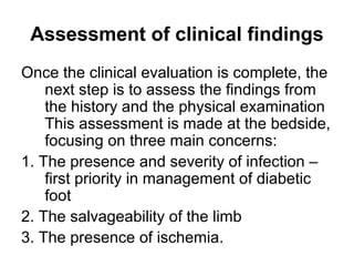 Assessment of clinical findings
Once the clinical evaluation is complete, the
next step is to assess the findings from
the history and the physical examination
This assessment is made at the bedside,
focusing on three main concerns:
1. The presence and severity of infection –
first priority in management of diabetic
foot
2. The salvageability of the limb
3. The presence of ischemia.
 
