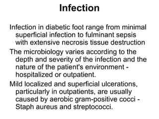 Infection
Infection in diabetic foot range from minimal
superficial infection to fulminant sepsis
with extensive necrosis tissue destruction
The microbiology varies according to the
depth and severity of the infection and the
nature of the patient's environment -
hospitalized or outpatient.
Mild localized and superficial ulcerations,
particularly in outpatients, are usually
caused by aerobic gram-positive cocci -
Staph aureus and streptococci.
 