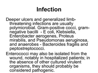 Infection
Deeper ulcers and generalized limb-
threatening infections are usually
polymicrobial. Gram-positive cocci, gram-
negative bacilli - E coli, Klebsiella,
Enterobacter aerogenes, Proteus
mirabilis, and Pseudomonas aeruginosa,
and anaerobes - Bacteroides fragilis and
peptostreptococci.
Enterococci may also be isolated from the
wound, notably in hospitalized patients; in
the absence of other cultured virulent
organisms, they should probably be
considered pathogenic.
 