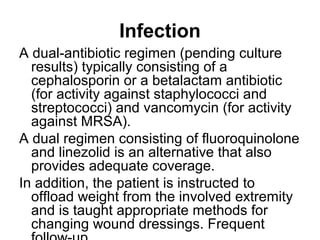 Infection
A dual-antibiotic regimen (pending culture
results) typically consisting of a
cephalosporin or a betalactam antibiotic
(for activity against staphylococci and
streptococci) and vancomycin (for activity
against MRSA).
A dual regimen consisting of fluoroquinolone
and linezolid is an alternative that also
provides adequate coverage.
In addition, the patient is instructed to
offload weight from the involved extremity
and is taught appropriate methods for
changing wound dressings. Frequent
 