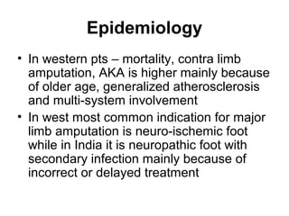 Epidemiology
• In western pts – mortality, contra limb
amputation, AKA is higher mainly because
of older age, generalized atherosclerosis
and multi-system involvement
• In west most common indication for major
limb amputation is neuro-ischemic foot
while in India it is neuropathic foot with
secondary infection mainly because of
incorrect or delayed treatment
 